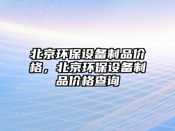 北京環(huán)保設(shè)備制品價格，北京環(huán)保設(shè)備制品價格查詢