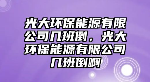 光大環(huán)保能源有限公司幾班倒，光大環(huán)保能源有限公司幾班倒啊