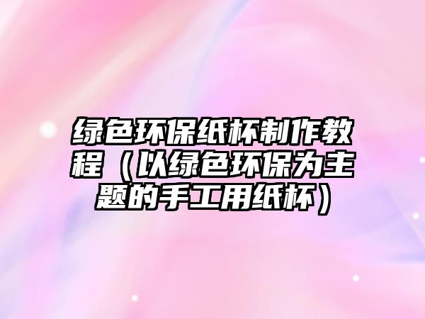 綠色環(huán)保紙杯制作教程（以綠色環(huán)保為主題的手工用紙杯）