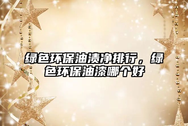 綠色環(huán)保油漬凈排行，綠色環(huán)保油漆哪個好