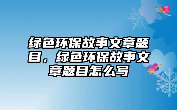 綠色環(huán)保故事文章題目，綠色環(huán)保故事文章題目怎么寫(xiě)