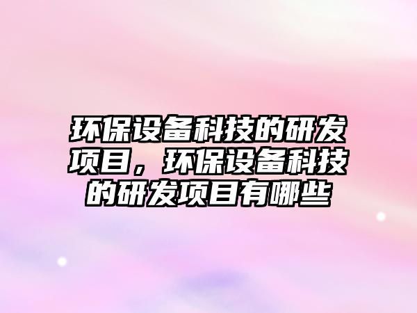 環(huán)保設(shè)備科技的研發(fā)項目，環(huán)保設(shè)備科技的研發(fā)項目有哪些