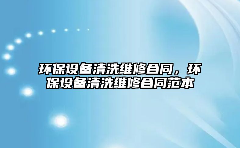 環(huán)保設(shè)備清洗維修合同，環(huán)保設(shè)備清洗維修合同范本