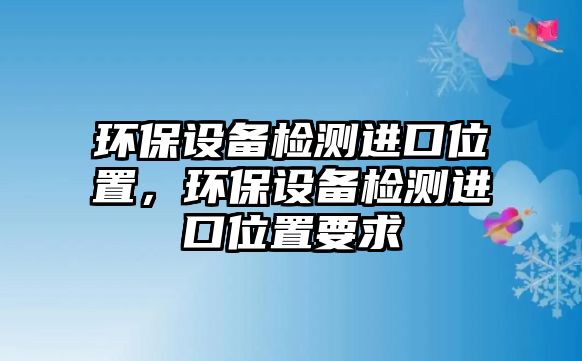 環(huán)保設(shè)備檢測進(jìn)口位置，環(huán)保設(shè)備檢測進(jìn)口位置要求
