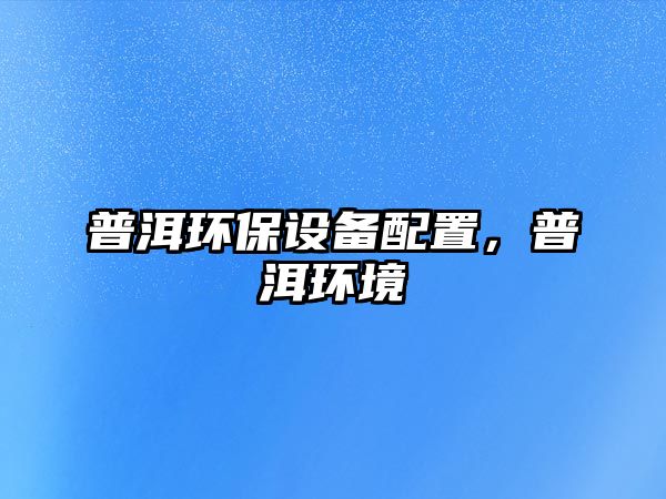 普洱環(huán)保設(shè)備配置，普洱環(huán)境