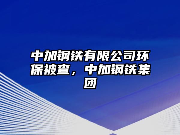 中加鋼鐵有限公司環(huán)保被查，中加鋼鐵集團(tuán)
