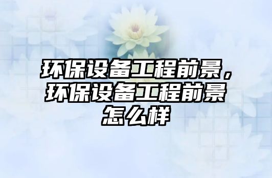環(huán)保設(shè)備工程前景，環(huán)保設(shè)備工程前景怎么樣