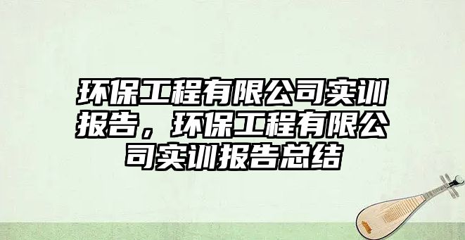 環(huán)保工程有限公司實訓(xùn)報告，環(huán)保工程有限公司實訓(xùn)報告總結(jié)