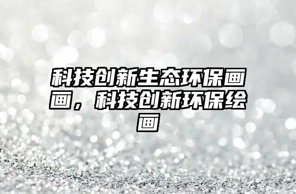 科技創(chuàng)新生態(tài)環(huán)保畫畫，科技創(chuàng)新環(huán)保繪畫