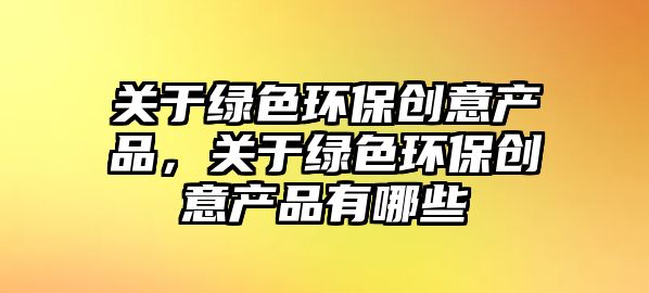 關于綠色環(huán)保創(chuàng)意產(chǎn)品，關于綠色環(huán)保創(chuàng)意產(chǎn)品有哪些