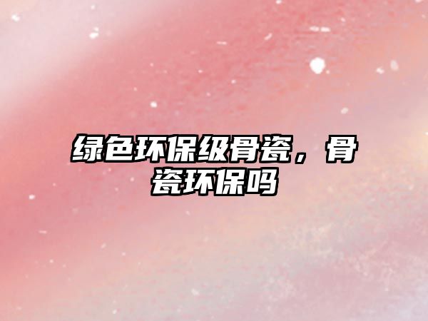 綠色環(huán)保級骨瓷，骨瓷環(huán)保嗎