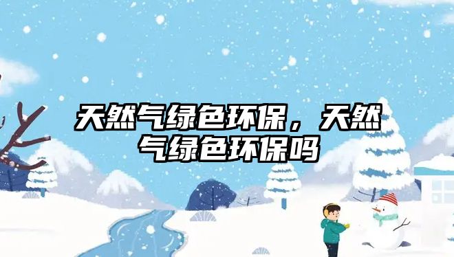 天然氣綠色環(huán)保，天然氣綠色環(huán)保嗎