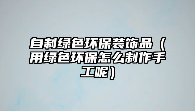 自制綠色環(huán)保裝飾品（用綠色環(huán)保怎么制作手工呢）