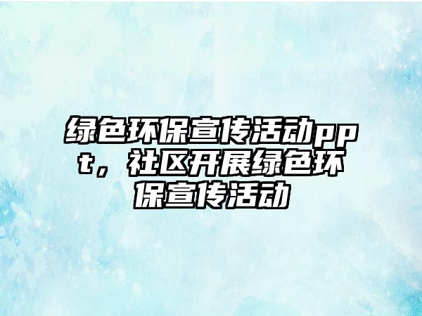 綠色環(huán)保宣傳活動ppt，社區(qū)開展綠色環(huán)保宣傳活動
