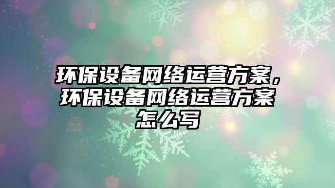 環(huán)保設(shè)備網(wǎng)絡(luò)運(yùn)營(yíng)方案，環(huán)保設(shè)備網(wǎng)絡(luò)運(yùn)營(yíng)方案怎么寫
