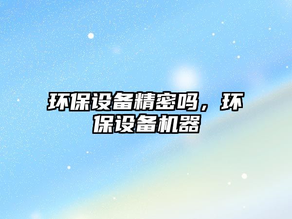 環(huán)保設(shè)備精密嗎，環(huán)保設(shè)備機(jī)器