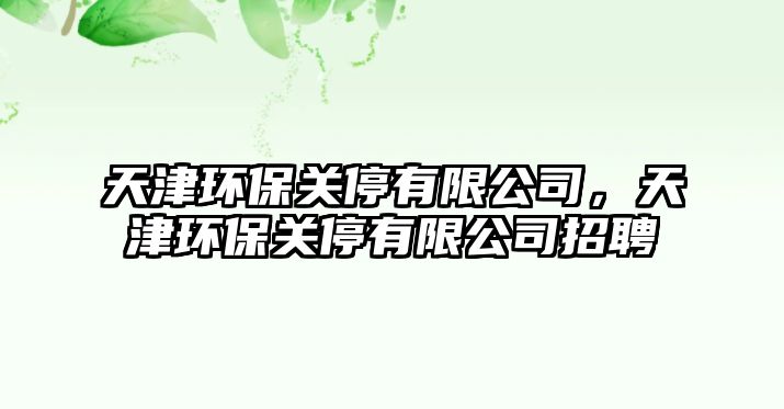 天津環(huán)保關(guān)停有限公司，天津環(huán)保關(guān)停有限公司招聘