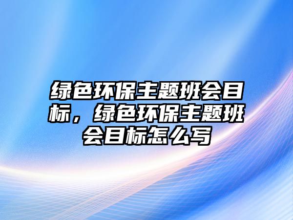 綠色環(huán)保主題班會(huì)目標(biāo)，綠色環(huán)保主題班會(huì)目標(biāo)怎么寫