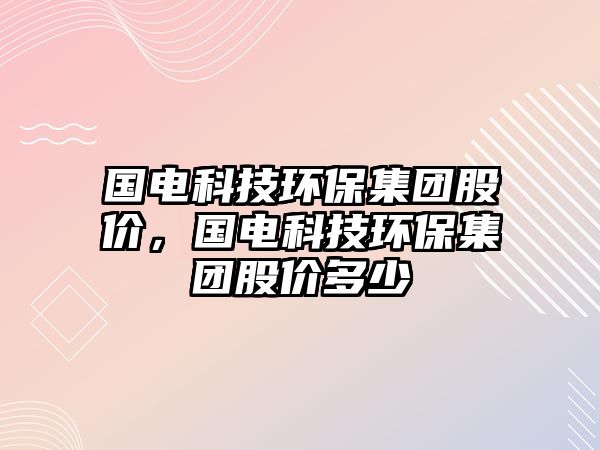 國電科技環(huán)保集團(tuán)股價，國電科技環(huán)保集團(tuán)股價多少