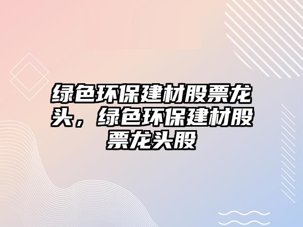 綠色環(huán)保建材股票龍頭，綠色環(huán)保建材股票龍頭股