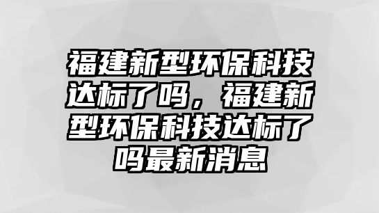 福建新型環(huán)保科技達(dá)標(biāo)了嗎，福建新型環(huán)?？萍歼_(dá)標(biāo)了嗎最新消息