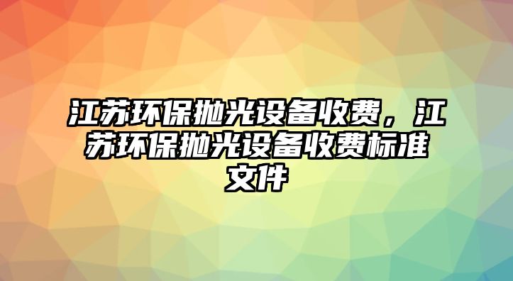 江蘇環(huán)保拋光設備收費，江蘇環(huán)保拋光設備收費標準文件