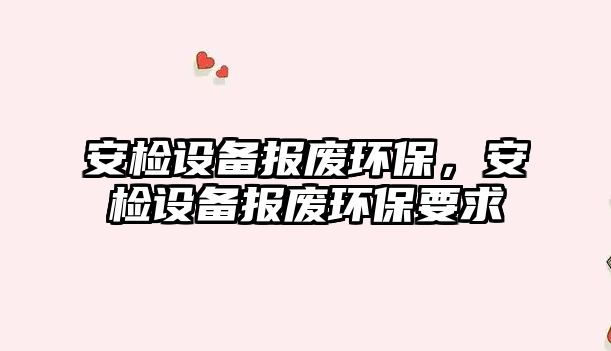 安檢設(shè)備報廢環(huán)保，安檢設(shè)備報廢環(huán)保要求