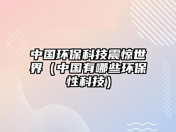 中國環(huán)?？萍颊痼@世界（中國有哪些環(huán)保性科技）