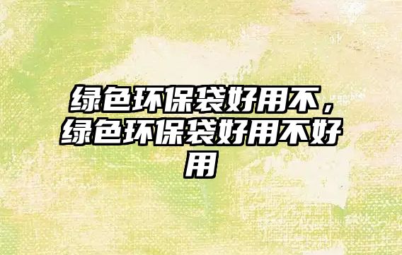 綠色環(huán)保袋好用不，綠色環(huán)保袋好用不好用