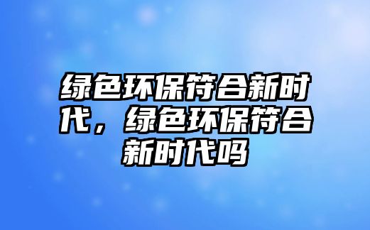 綠色環(huán)保符合新時代，綠色環(huán)保符合新時代嗎