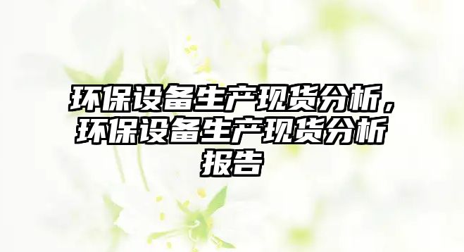環(huán)保設(shè)備生產(chǎn)現(xiàn)貨分析，環(huán)保設(shè)備生產(chǎn)現(xiàn)貨分析報(bào)告