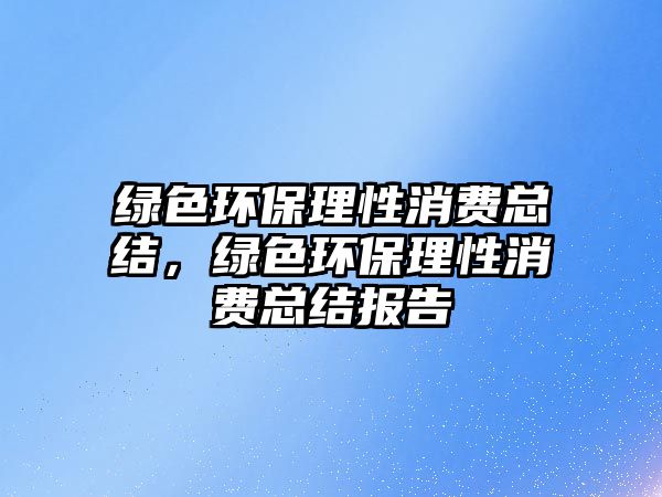 綠色環(huán)保理性消費(fèi)總結(jié)，綠色環(huán)保理性消費(fèi)總結(jié)報告