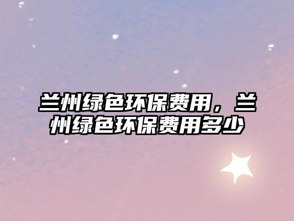 蘭州綠色環(huán)保費用，蘭州綠色環(huán)保費用多少
