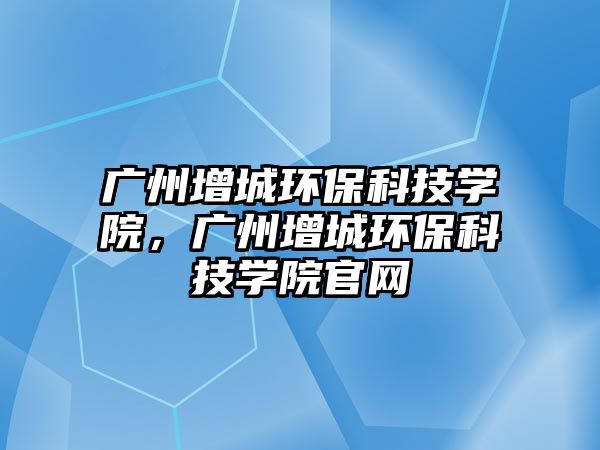 廣州增城環(huán)?？萍紝W院，廣州增城環(huán)?？萍紝W院官網