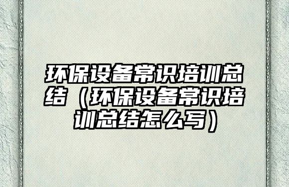 環(huán)保設(shè)備常識(shí)培訓(xùn)總結(jié)（環(huán)保設(shè)備常識(shí)培訓(xùn)總結(jié)怎么寫）