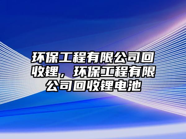 環(huán)保工程有限公司回收鋰，環(huán)保工程有限公司回收鋰電池