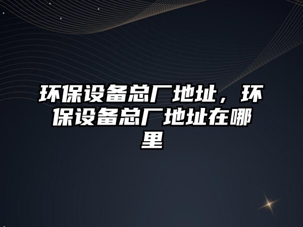 環(huán)保設(shè)備總廠地址，環(huán)保設(shè)備總廠地址在哪里