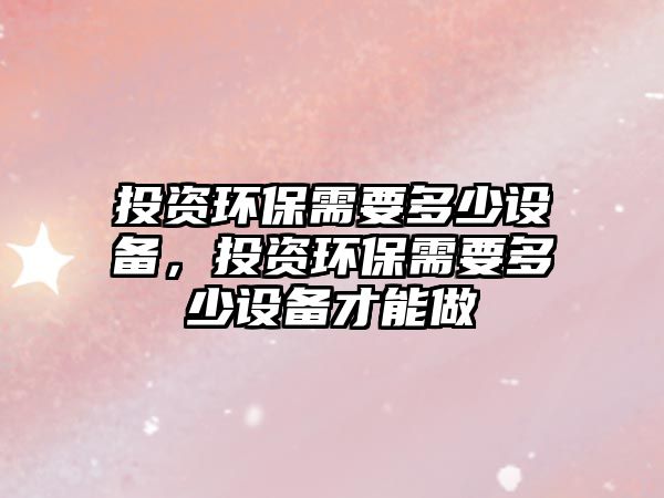 投資環(huán)保需要多少設(shè)備，投資環(huán)保需要多少設(shè)備才能做