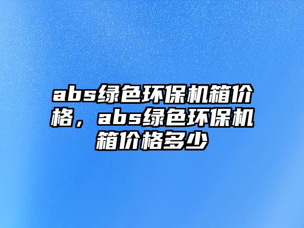 abs綠色環(huán)保機箱價格，abs綠色環(huán)保機箱價格多少