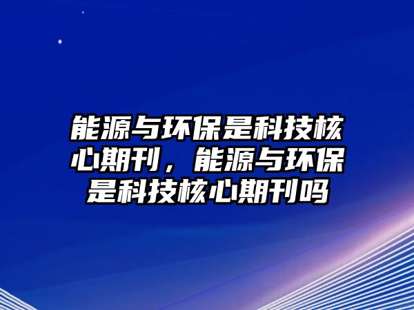 能源與環(huán)保是科技核心期刊，能源與環(huán)保是科技核心期刊嗎