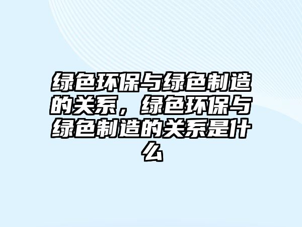 綠色環(huán)保與綠色制造的關(guān)系，綠色環(huán)保與綠色制造的關(guān)系是什么