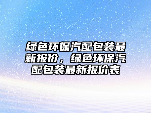 綠色環(huán)保汽配包裝最新報(bào)價(jià)，綠色環(huán)保汽配包裝最新報(bào)價(jià)表