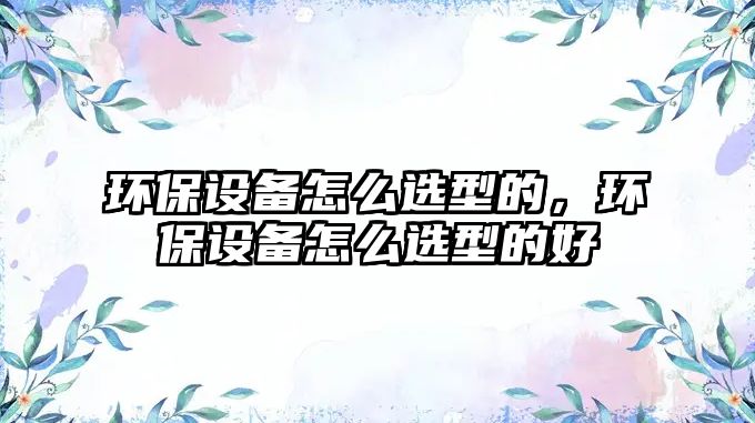 環(huán)保設(shè)備怎么選型的，環(huán)保設(shè)備怎么選型的好