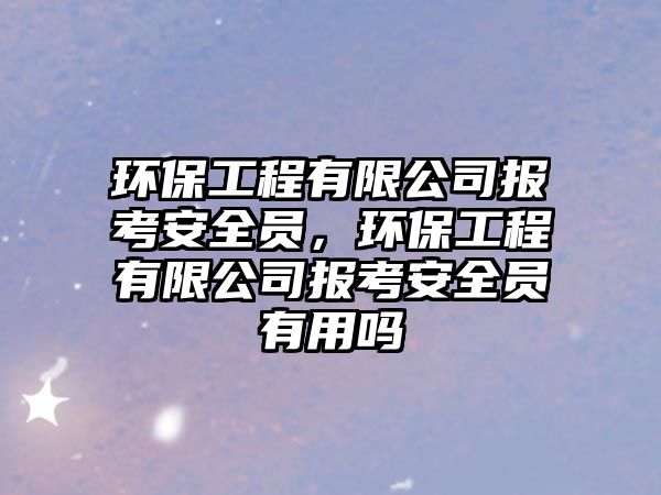 環(huán)保工程有限公司報(bào)考安全員，環(huán)保工程有限公司報(bào)考安全員有用嗎