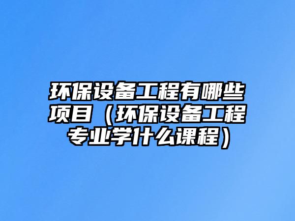 環(huán)保設(shè)備工程有哪些項目（環(huán)保設(shè)備工程專業(yè)學(xué)什么課程）