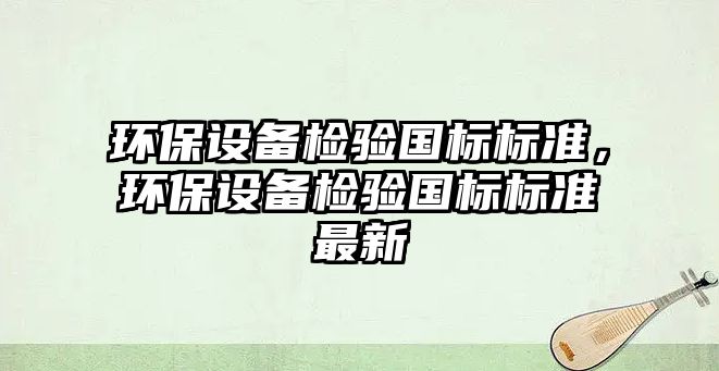 環(huán)保設(shè)備檢驗(yàn)國(guó)標(biāo)標(biāo)準(zhǔn)，環(huán)保設(shè)備檢驗(yàn)國(guó)標(biāo)標(biāo)準(zhǔn)最新