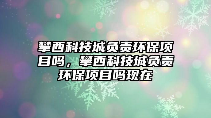 攀西科技城負責環(huán)保項目嗎，攀西科技城負責環(huán)保項目嗎現(xiàn)在