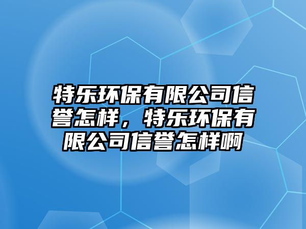 特樂環(huán)保有限公司信譽(yù)怎樣，特樂環(huán)保有限公司信譽(yù)怎樣啊