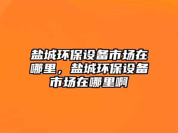 鹽城環(huán)保設(shè)備市場在哪里，鹽城環(huán)保設(shè)備市場在哪里啊