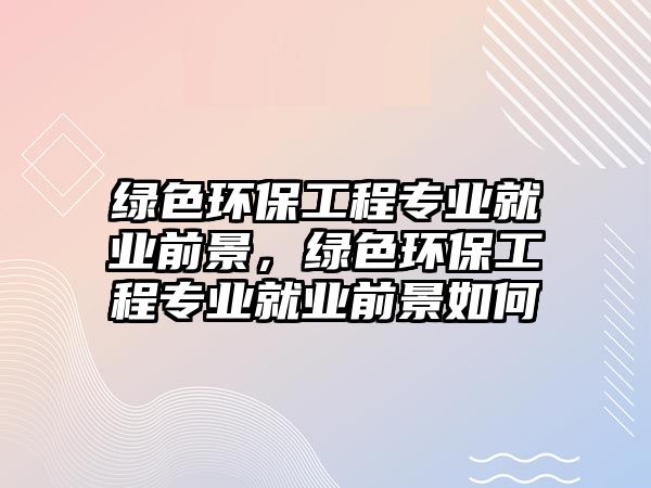 綠色環(huán)保工程專業(yè)就業(yè)前景，綠色環(huán)保工程專業(yè)就業(yè)前景如何